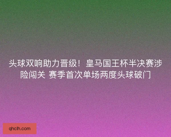 头球双响助力晋级！皇马国王杯半决赛涉险闯关 赛季首次单场两度头球破门