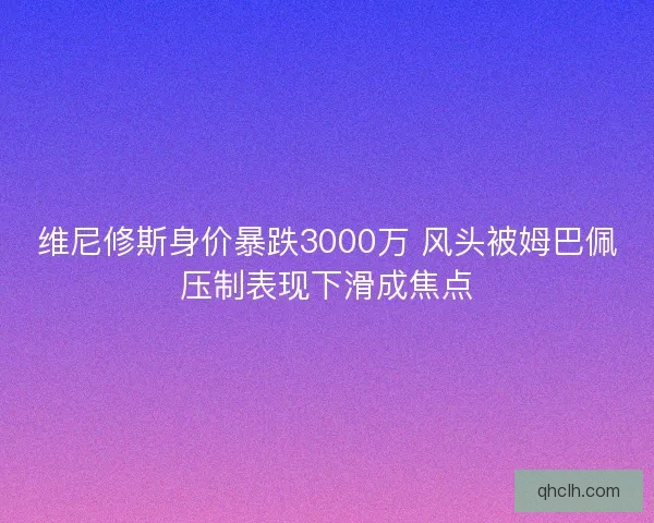 维尼修斯身价暴跌3000万 风头被姆巴佩压制表现下滑成焦点