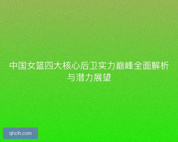 中国女篮四大核心后卫实力巅峰全面解析与潜力展望